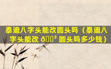 泰迪八字头能改圆头吗（泰迪八字头能改 🐳 圆头吗多少钱）